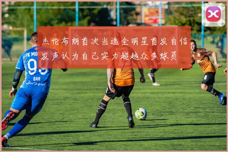杰伦布朗首次当选全明星首发自信发声认为自己实力超越众多球员