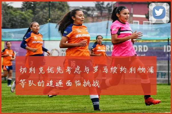 切利克优先考虑与罗马续约利物浦等队的追逐面临挑战