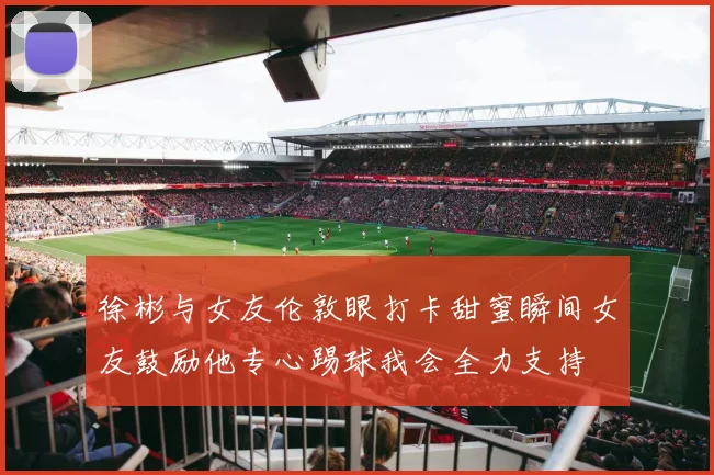 徐彬与女友伦敦眼打卡甜蜜瞬间女友鼓励他专心踢球我会全力支持
