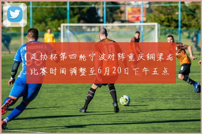 足协杯第四轮宁波对阵重庆铜梁龙比赛时间调整至6月20日下午五点