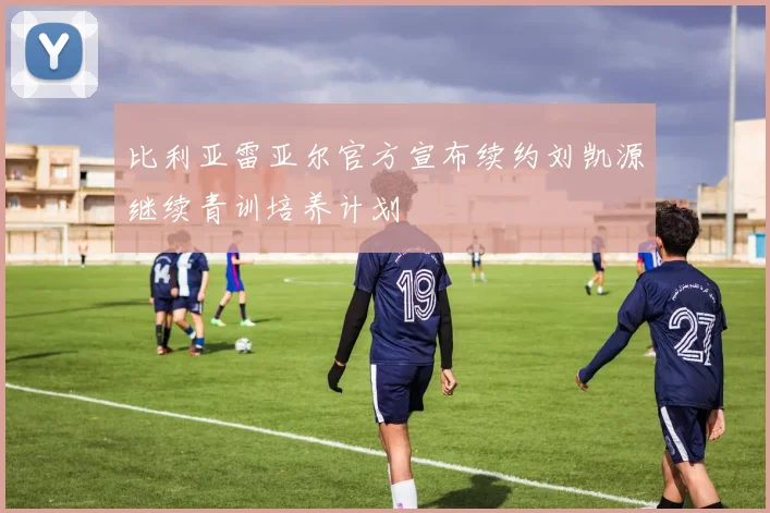 比利亚雷亚尔官方宣布续约刘凯源继续青训培养计划