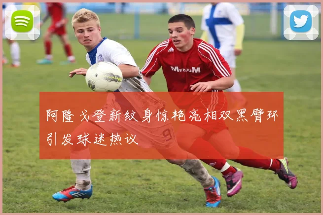 阿隆戈登新纹身惊艳亮相双黑臂环引发球迷热议