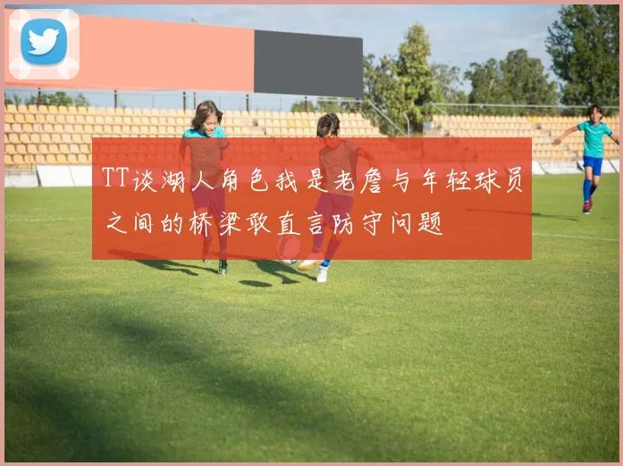 TT谈湖人角色我是老詹与年轻球员之间的桥梁敢直言防守问题