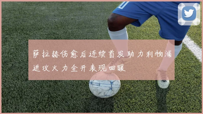 萨拉赫伤愈后连续首发助力利物浦进攻火力全开表现回暖