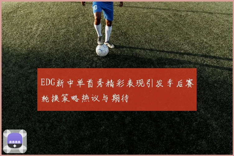 EDG新中单首秀精彩表现引发季后赛轮换策略热议与期待