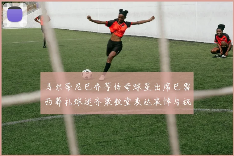 马尔蒂尼巴乔等传奇球星出席巴雷西葬礼球迷齐聚教堂表达哀悼与祝福