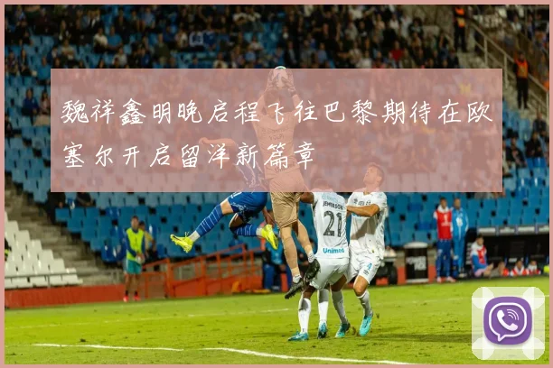 魏祥鑫明晚启程飞往巴黎期待在欧塞尔开启留洋新篇章