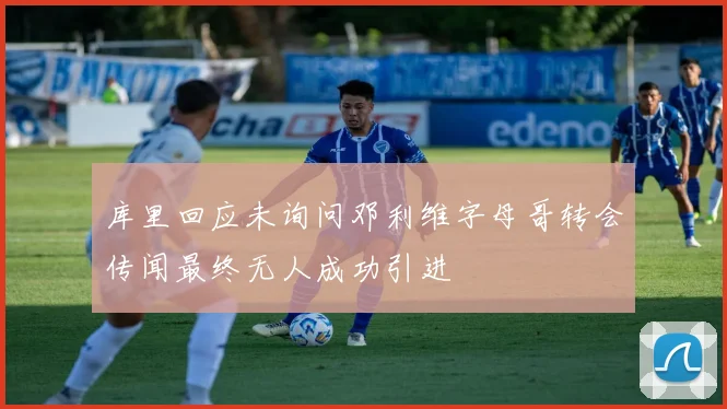 库里回应未询问邓利维字母哥转会传闻最终无人成功引进