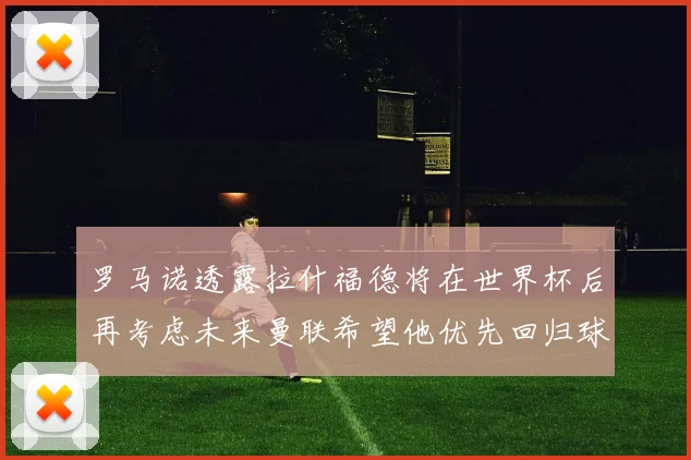 罗马诺透露拉什福德将在世界杯后再考虑未来曼联希望他优先回归球队