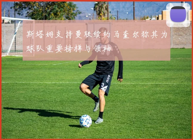 斯塔姆支持曼联续约马奎尔称其为球队重要榜样与领袖