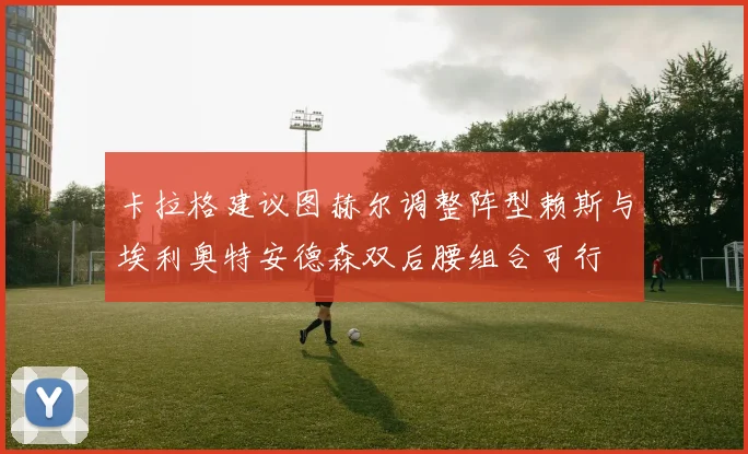 卡拉格建议图赫尔调整阵型赖斯与埃利奥特安德森双后腰组合可行