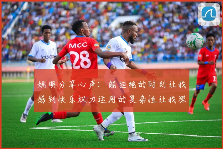 姚明分享心声：能拒绝的时刻让我感到快乐权力运用的复杂性让我深感不足