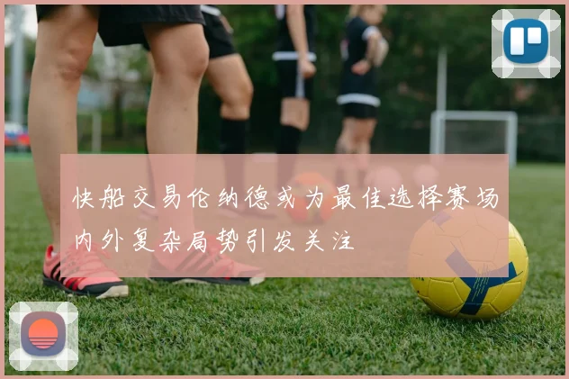 快船交易伦纳德或为最佳选择赛场内外复杂局势引发关注