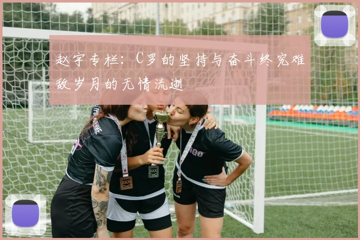 赵宇专栏：C罗的坚持与奋斗终究难敌岁月的无情流逝