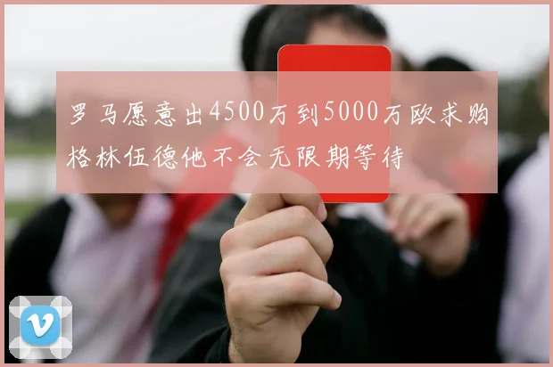 罗马愿意出4500万到5000万欧求购格林伍德他不会无限期等待