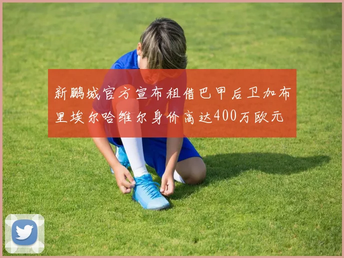 新鹏城官方宣布租借巴甲后卫加布里埃尔哈维尔身价高达400万欧元