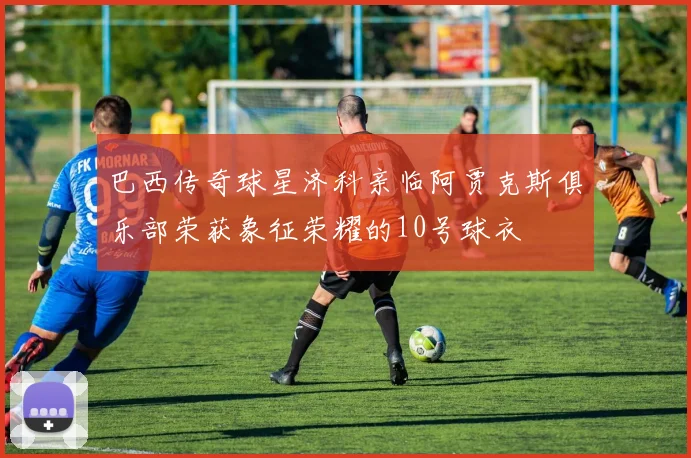 巴西传奇球星济科亲临阿贾克斯俱乐部荣获象征荣耀的10号球衣