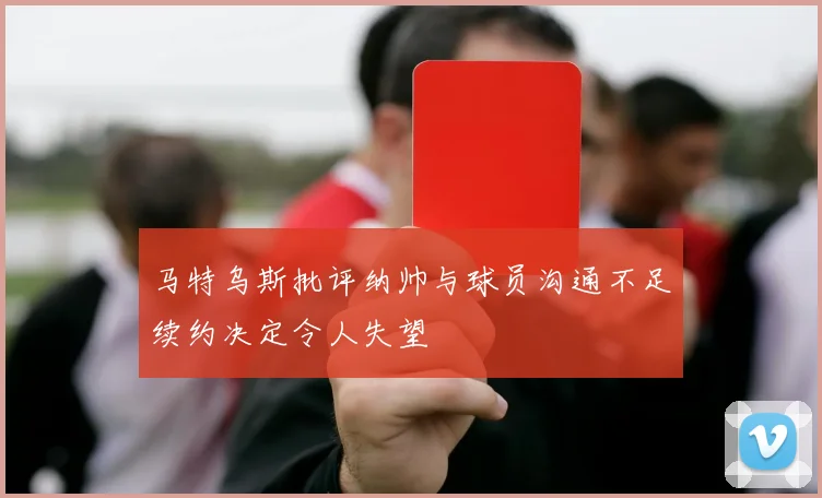 马特乌斯批评纳帅与球员沟通不足续约决定令人失望