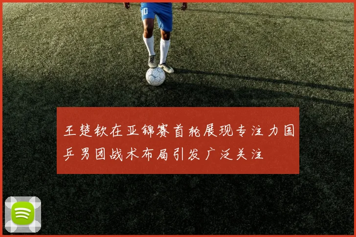 王楚钦在亚锦赛首轮展现专注力国乒男团战术布局引发广泛关注