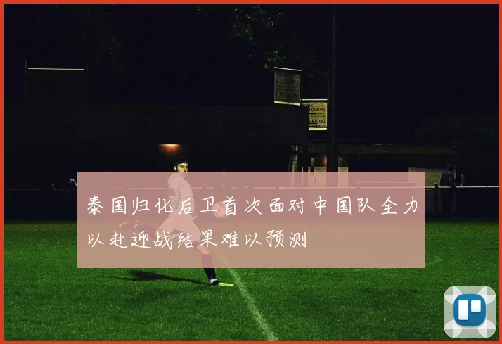 泰国归化后卫首次面对中国队全力以赴迎战结果难以预测