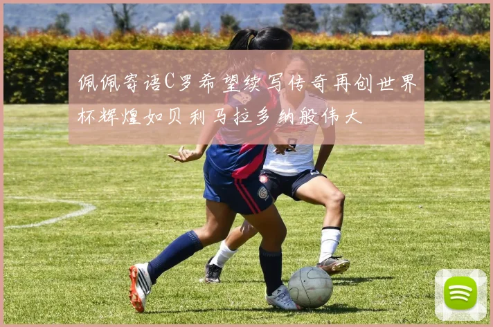 佩佩寄语C罗希望续写传奇再创世界杯辉煌如贝利马拉多纳般伟大